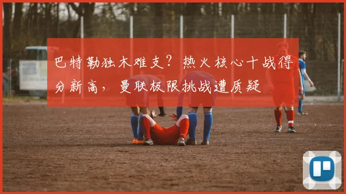巴特勒独木难支?热火核心十战得分新高,曼联极限挑战遭质疑