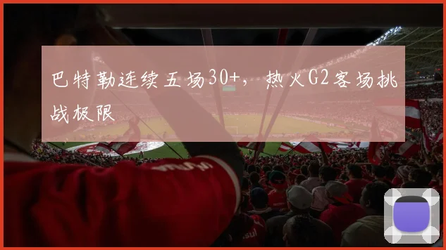 巴特勒连续五场30+,热火G2客场挑战极限