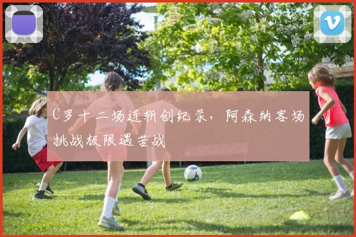 C罗十二场连斩创纪录,阿森纳客场挑战极限遇苦战
